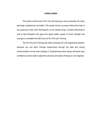 CONCLUSION
The author’s 240 hours of On The Job training is now concluded. So many
learnings, experiences and skills. This would not be a success without the help of
his supervisor Engr. Alvin Romasanta, to her adviser Engr. Christine Renomeron
and to God Almighty who gave him good health, peace of mind, strength and
courage to complete the 240 hours of On-The-Job Training.
The On-The-Job Training was trully necessary for civil engineering student,
because you can learn through experiences through the field and having
communication to the ones building it. Experiencing these things will boost your
confidence and be able to adopt the process and ideas of being an civil engineer.
 