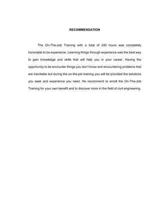 RECOMMENDATION
The On-The-Job Training with a total of 240 hours was completely
honorable to be experience. Learning things through experience was the best way
to gain knowledge and skills that will help you in your career. Having the
opportunity to be encounter things you don’t know and encountering problems that
are inevitable but during the on-the-job training you will be provided the solutions
you seek and experience you need. He recommend to enroll the On-The-Job
Training for your own benefit and to discover more in the field of civil engineering.
 