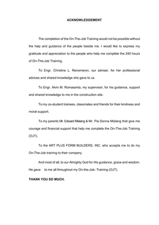 ACKNOWLEDGEMENT
The completion of the On-The-Job Training would not be possible without
the help and guidance of the people beside me. I would like to express my
gratitude and appreciation to the people who help me complete the 240 hours
of On-The-Job Training.
To Engr. Christine L. Renomeron, our adviser, for her professional
advices and shared knowledge she gave to us.
To Engr. Alvin M. Romasanta, my supervisor, for his guidance, support
and shared knowledge to me in the construction site.
To my co-student trainees, classmates and friends for their kindness and
moral support.
To my parents Mr. Edward Mislang & Mr. Pia Donna Mislang that give me
courage and financial support that help me complete the On-The-Job Training
(OJT).
To the ART PLUS FORM BUILDERS, INC. who accepts me to do my
On-The-Job training to their company.
And most of all, to our Almighty God for His guidance, grace and wisdom.
He gave to me all throughout my On-the-Job- Training (OJT).
THANK YOU SO MUCH.
 