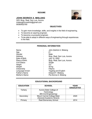 RESUME
JOHN ZEDRICK A. MISLANG
3201 Brgy. Real, San Luis, Aurora
mislangjohnzedrick@gmail.com
09380922760
OBJECTIVES
• To gain more knowledge, skills, and insights in the field of engineering.
• To become an aspiring engineer.
• To become a successful engineer.
• To be able to adopt in different ways of engineering through experiences
in the field.
PERSONAL INFORMATION
Name : John Zedrick A. Mislang
Age : 21
Gender : Male
Address : Brgy. Real, San Luis, Aurora
Date of Birth : July 10, 2002
Place of Birth : Brgy. Real, San Luis, Aurora
Civil Status : Single
Height : 5’3
Weight : 50 kg
Citizenship : Filipino
Language known : Tagalog and English
Father’s Name : Edward F. Mislang
Mother’s Name : Pia Donna A. Mislang
EDUCATIONAL BACKGROUND
EDUCATION SCHOOL YEAR
GRADUATED
Tertiary Aurora State College of
Technology
(BS Civil Engineering)
Secondary Mount Carmel College Baler
(General Academic Strand)
2020
Primary Real Elementary School 2014
 