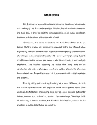 INTRODUCTION
Civil Engineering is one of the oldest engineering disciplines, yet a broader
and challenging one. A student majoring in this discipline will be able to understand
and learn that, in order to meet the infrastructural needs of human civilization,
becoming a civil engineer will require a lot of work.
For instance, it is crucial for students who have finished their on-the-job
training (OJT) to practice civil engineering, especially in the field of construction
engineering. Because it will help them a great deal in being ready for the difficulties
of working as civil engineers in the real world. However, civil engineering students
should remember that working as a trainee is a terrific opportunity to learn and gain
experience. This includes observing the actual work being done on the
construction site and completing paperwork and building plans in the office, just
like a civil engineer. They will be able to do this to increase their industry knowledge
and expertise.
Thus, by taking part in on-the-job training for at least 240 hours, students
like us who aspire to become civil engineers would have a path to follow. While
working in the field of civil engineering, there may be a lot of pressure, but in order
to learn, we must work hard and not be afraid to learn new things. There is probably
no easier way to achieve success, but if we have the willpower, we can use our
ambitions to build a better future for ourselves.
 