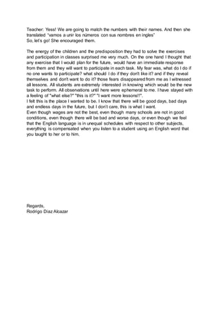 Teacher: Yess! We are going to match the numbers with their names. And then she
translated “vamos a unir los números con sus nombres en ingles”
So, let’s go! She encouraged them.
The energy of the children and the predisposition they had to solve the exercises
and participation in classes surprised me very much. On the one hand I thought that
any exercise that I would plan for the future, would have an immediate response
from them and they will want to participate in each task. My fear was, what do I do if
no one wants to participate? what should I do if they don't like it? and if they reveal
themselves and don't want to do it? those fears disappeared from me as I witnessed
all lessons. All students are extremely interested in knowing which would be the new
task to perform. All observations until here were ephemeral to me. I have stayed with
a feeling of "what else?" "this is it?" "I want more lessons!!".
I felt this is the place I wanted to be. I know that there will be good days, bad days
and endless days in the future, but I don’t care, this is what I want.
Even though wages are not the best, even though many schools are not in good
conditions, even though there will be bad and worse days, or even though we feel
that the English language is in unequal schedules with respect to other subjects,
everything is compensated when you listen to a student using an English word that
you taught to her or to him.
Regards,
Rodrigo Diaz Alcazar
 
