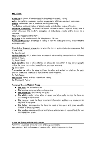 Key terms:
Narrative: a spoken or written account to connected events; a story
Voice: the right to express an opinion; an agency by which an opinion is expressed.
Fiction: an invented idea or narrative; an imaginary thing
Non-fiction: an interpretation of actual events; an individual version of reality.
Audience positioning: the means by which the reader hears a specific voice; how a
writer influences the reader’s perception of individuals, events and/or issues in a
narrative.
Plot: what happens in the story?
Structure is the order in which the text presents the plot.
Narrative structure: is the shape of a story or how the plot is presented/ revealed to the
audience/reader.
Chronical or linear structure: this is when the story is written in the time sequence that
it took place.
Eg. Our Day out
Multi narrative: this is when there are several voices telling the stories form different
points of views.
Eg. Small Island
Dual narrative: this is when stories run alongside each other. It may be two people
telling the same story or just two different ones that alternate.
Eg. Stone Cold
Fragmented narrative: the story is all over the place and we just get bits from the past,
present and future and have to work out the order ourselves.
Eg. Pulp Fiction
Metafictive: a story within a story within a story.
Eg. The English Patient
Narrative theory: Vladimir Propp
 The hero: the main character
 The heroine: someone who needs rescuing
 The dispatcher: who sets up the quest
 The villain: seeks riches, glory or power and also seeks to stop the hero for
succeeding in his mission
 The mentor: gives the hero important information, guidance or equipment to
help him in his quest
 The helper: accompanies the hero for most of the quest and gives valuable
support or encouragement
 The blocker: causes problems for the hero, which makes it more difficult for him
to complete his quest.
Narrative theory: Claude Levi-Strauss
Narratives structured around a series of binary oppositions
Two elements with differences to create conflict which drives the storyline
 