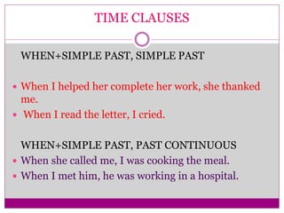 TIME CLAUSES
WHEN+SIMPLE PAST, SIMPLE PAST
 When I helped her complete her work, she thanked
me.
 When I read the letter, I cried.
WHEN+SIMPLE PAST, PAST CONTINUOUS
 When she called me, I was cooking the meal.
 When I met him, he was working in a hospital.
 