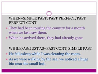 WHEN+SIMPLE PAST, PAST PERFECT/PAST
PERFECT CONT.
 They had been touring the country for a month
when we last saw them.
 When he arrived there, they had already gone.
WHILE/AS/JUST AS+PAST CONT, SIMPLE PAST
 He fell asleep while I was cleaning the room.
 As we were walking by the sea, we noticed a huge
bin near the small hut.
 