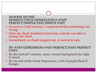 AS SOON AS/THE
MOMENT/ONCE/IMMEDIATELY+PAST
PERFECT/SIMPLE PAST,SIMPLE PAST
 As soon as I had seen her, I understood that something was
wrong.
 Once she (had) decided to leave him, nobody was able to
change her mind.
 Immediately we (had) stepped out, it started to rain.
BY+PAST EXPRESSION+PAST PERFECT/PAST PERFECT
CONT.
 By the mid 20th century, many women had gained the right
to teach.
 By the end of the Great Depression, a lot of people died of
hunger.
 