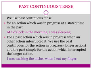 PAST CONTINUOUS TENSE
We use past continuous tense
 for an action which was in progress at a stated time
in the past.
At 1 o’clock in the morning, I was sleeping.
 For a past action which was in progress when an
other action interrupted it. We use the past
continuous for the action in progress (longer action)
and the past simple for the action which interrupted
the longer action.
I was washing the dishes when I cut my finger.
 