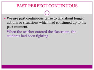 PAST PERFECT CONTINUOUS
 We use past continuous tense to talk about longer
actions or situations which had continued up to the
past moment.
When the teacher entered the classroom, the
students had been fighting
 
