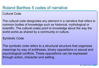 Roland Barthes 5 codes of narrative
Cultural Code

The cultural code designates any element in a narrative that refers to
common bodies of knowledge such as historical, mythological or
scientific. The cultural codes point to knowledge about the way the
world works as shared by a community or culture.

Symbolic Code

The symbolic code refers to a structural structure that organizes
meanings by way of antitheses, binary oppositions or sexual and
psychological conflicts. These oppositions can be expressed
through action, character and setting.

11
 
