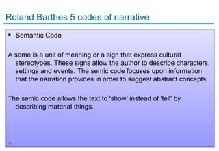 Roland Barthes 5 codes of narrative
 Semantic Code

A seme is a unit of meaning or a sign that express cultural
  stereotypes. These signs allow the author to describe characters,
  settings and events. The semic code focuses upon information
  that the narration provides in order to suggest abstract concepts.

The semic code allows the text to 'show' instead of 'tell' by
  describing material things.




12
 