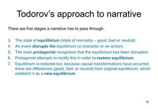 Todorov’s approach to narrative
There are five stages a narrative has to pass through:

3.   The state of equilibrium (state of normality – good, bad or neutral).
4.   An event disrupts the equilibrium (a character or an action).
5.   The main protagonist recognises that the equilibrium has been disrupted.
6.   Protagonist attempts to rectify this in order to restore equilibrium.
7.   Equilibrium is restored but, because causal transformations have occurred,
     there are differences (good, bad, or neutral) from original equilibrium, which
     establish it as a new equilibrium.




                                                                                15
 