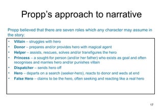 Propp’s approach to narrative
Propp believed that there are seven roles which any character may assume in
the story:
•   Villain − struggles with hero
•   Donor − prepares and/or provides hero with magical agent
•   Helper − assists, rescues, solves and/or transfigures the hero
•   Princess − a sought-for person (and/or her father) who exists as goal and often
    recognises and marries hero and/or punishes villain
•   Dispatcher − sends hero off
•   Hero − departs on a search (seeker-hero), reacts to donor and weds at end
•   False Hero − claims to be the hero, often seeking and reacting like a real hero




                                                                                      17
 