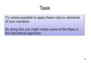 Task
Try where possible to apply these roles to elements
of your narrative.

By doing this you might notice some of the flaws in
this theoretical approach.




                                                      18
 