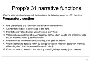 Propp’s 31 narrative functions
After the initial situation is depicted, the tale takes the following sequence of 31 functions
Preparatory section

 One of members of a family absents him/herself from home
 An interdiction (ban) is addressed to the hero
 Interdiction is violated (villain usually enters story here)
 Villain makes an attempt at reconnaissance (either villain tries to find children/jewels
  etc. or intended victim questions villain)
 Villain receives information about victim (villain gets an answer)
 Villain attempts to deceive victim by using persuasion, magic or deception (trickery;
  villain disguised, tries to win confidence of victim)
 Victim submits to deception and thereby unwittingly helps enemy (hero sleeps)



                                                                                                 19
 