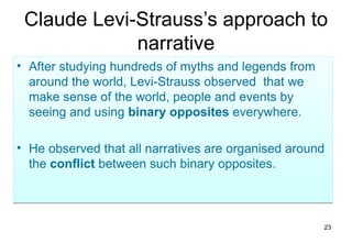 Claude Levi-Strauss’s approach to
             narrative
• After studying hundreds of myths and legends from
  around the world, Levi-Strauss observed that we
  make sense of the world, people and events by
  seeing and using binary opposites everywhere.

• He observed that all narratives are organised around
  the conflict between such binary opposites.



                                                      23
 