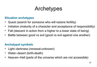 Archetypes
Situation archetypes
• Quest (search for someone who will restore fertility)
• Initiation (maturity of a character and acceptance of responsibility)
• Fall (descent in action from a higher to a lower state of being)
• Battle between good vs evil (good vs evil against one another)


Archetypal symbols
• Light–darkness (renewal-unknown)
• Water–desert (birth-death)
• Heaven–Hell (parts of the universe which are not accessible)
                                                                  27
 