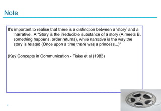 Note

 It’s important to realise that there is a distinction between a ‘story’ and a
     ‘narrative’. A "Story is the irreducible substance of a story (A meets B,
     something happens, order returns), while narrative is the way the
     story is related (Once upon a time there was a princess...)"

 (Key Concepts in Communication - Fiske et al (1983)




4
 