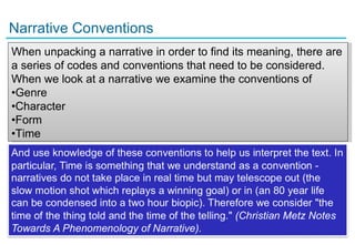 Narrative Conventions
When unpacking a narrative in order to find its meaning, there are
a series of codes and conventions that need to be considered.
When we look at a narrative we examine the conventions of
•Genre
•Character
•Form
•Time




8
 