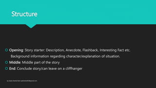 Structure
Opening: Story starter: Description, Anecdote, Flashback, Interesting Fact etc.
Background information regarding character/explanation of situation.
Middle: Middle part of the story
End: Conclude story/can leave on a cliffhanger
by Sadia Shahid Butt sadishahid93@gmail.com