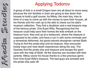 Applying Todorov 
A group of kids in a small Oregon town are all about to move away 
because the rich families in town are going to tear down their 
houses to build a golf course. As Mikey, the main boy, tries to 
think of a way to come up with the money to save their houses, all 
his friends and him rush up to the attic to check out his dad's 
museum collection. They find a doubloon and a real treasure map 
of the famous pirate, One-Eyed Willy. Recognising that the 
treasure could help save their homes the kids embark on the 
treasure hunt, they end up at a restaurant, where the treasure is 
supposed to be under, and have a run in with some criminals and 
a somewhat deformed, but good-natured strongman named Sloth. 
Trying to find the pirate-ship and its treasure, they encounter 
booby traps and near-death experiences along the way. The 
Goonies find the pirate ship and treasure and escape the giant 
cave with the help of Sloth. All the Goonies are reunited with their 
parents. Mikey saves his house thanks to a few precious gems 
from One Eyed Willy's treasure. The bad guys are arrested and 
the pirate ship sails off. 
 