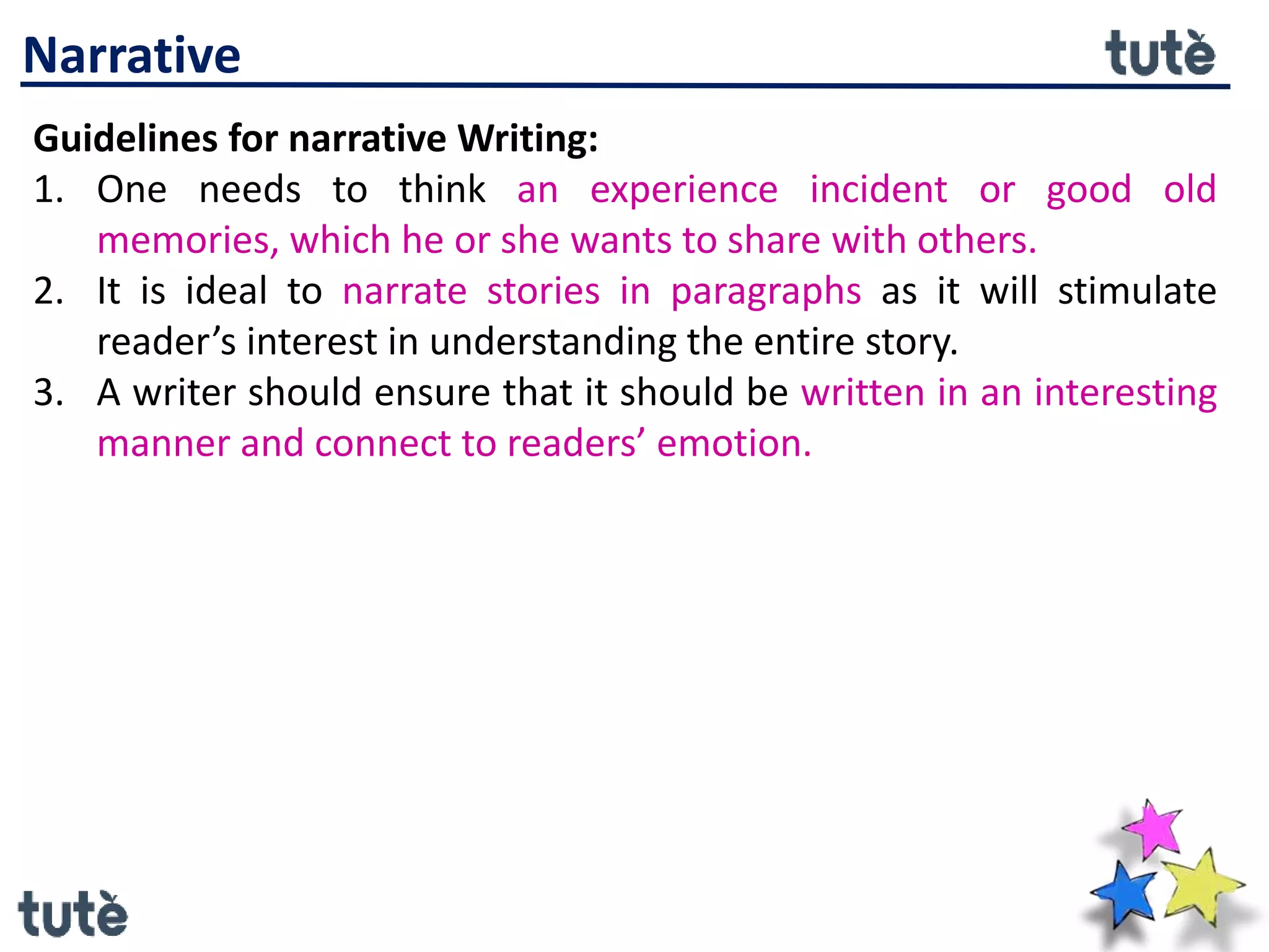 Narrative
Guidelines for narrative Writing:
1. One needs to think an experience incident or good old
memories, which he or she wants to share with others.
2. It is ideal to narrate stories in paragraphs as it will stimulate
reader’s interest in understanding the entire story.
3. A writer should ensure that it should be written in an interesting
manner and connect to readers’ emotion.
 