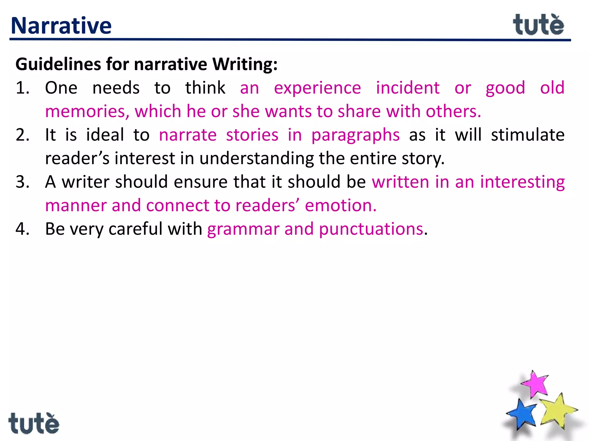 Narrative
Guidelines for narrative Writing:
1. One needs to think an experience incident or good old
memories, which he or she wants to share with others.
2. It is ideal to narrate stories in paragraphs as it will stimulate
reader’s interest in understanding the entire story.
3. A writer should ensure that it should be written in an interesting
manner and connect to readers’ emotion.
4. Be very careful with grammar and punctuations.
 