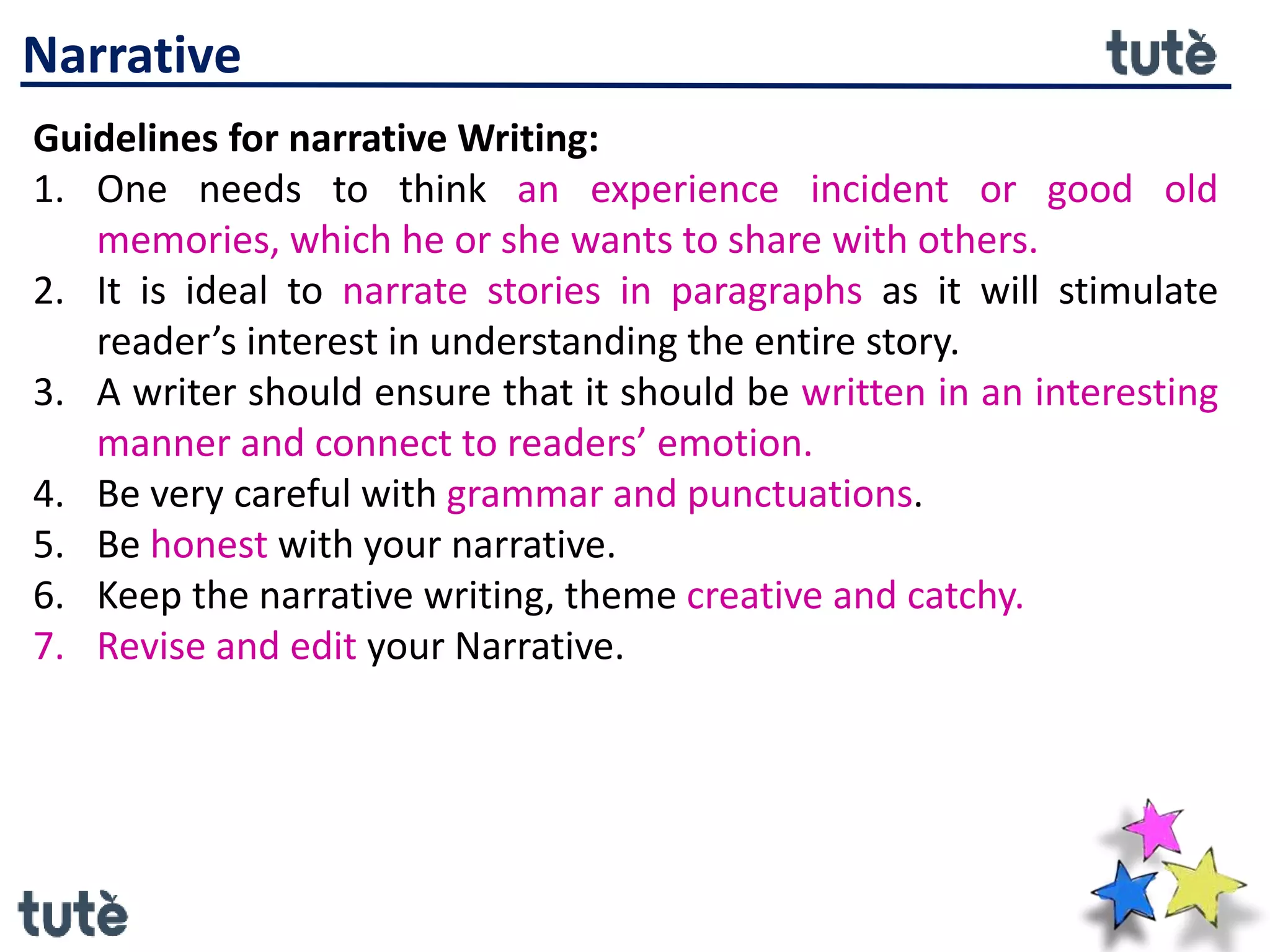 Narrative
Guidelines for narrative Writing:
1. One needs to think an experience incident or good old
memories, which he or she wants to share with others.
2. It is ideal to narrate stories in paragraphs as it will stimulate
reader’s interest in understanding the entire story.
3. A writer should ensure that it should be written in an interesting
manner and connect to readers’ emotion.
4. Be very careful with grammar and punctuations.
5. Be honest with your narrative.
6. Keep the narrative writing, theme creative and catchy.
7. Revise and edit your Narrative.
 
