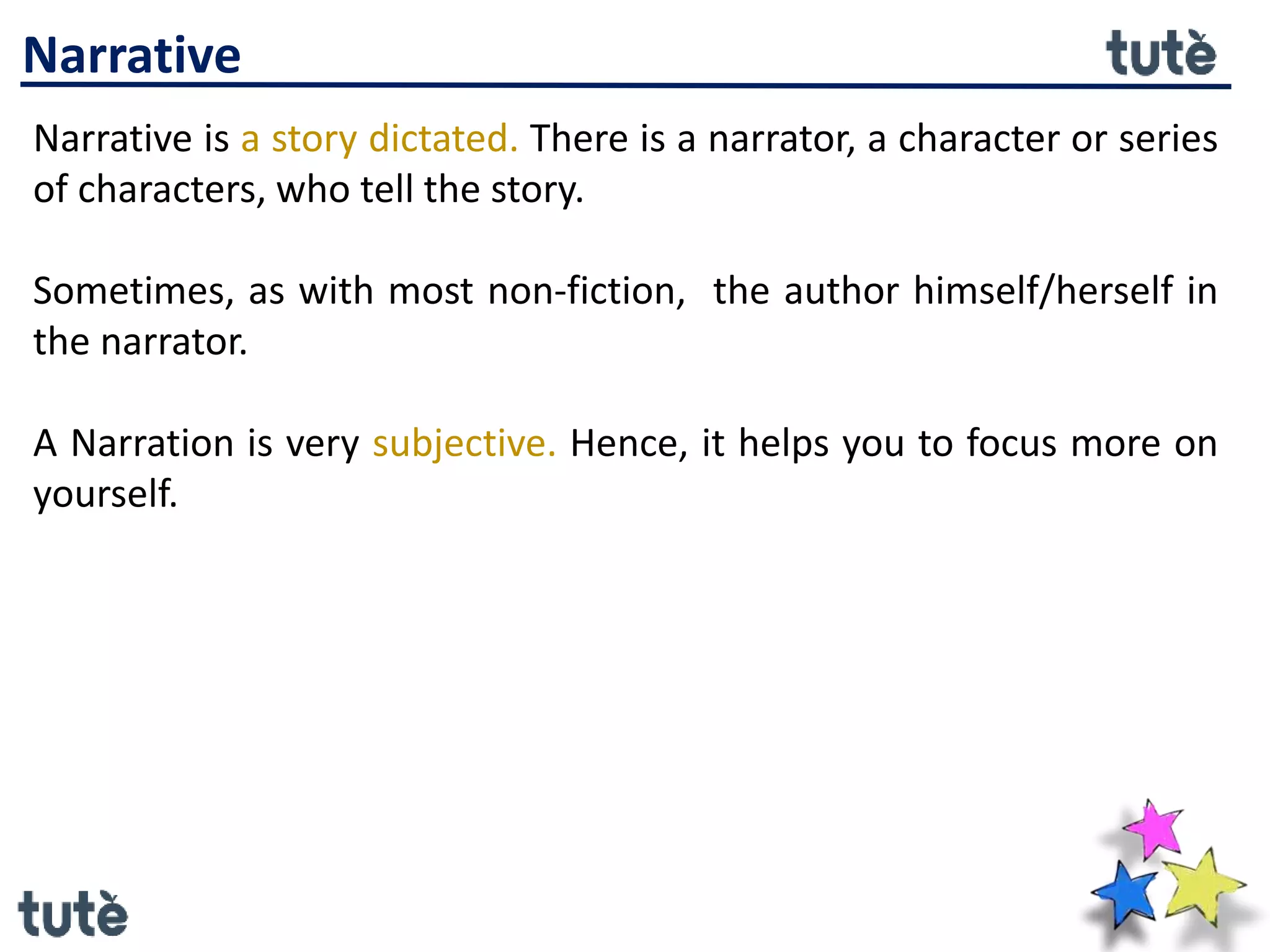 Narrative
Narrative is a story dictated. There is a narrator, a character or series
of characters, who tell the story.
Sometimes, as with most non-fiction, the author himself/herself in
the narrator.
A Narration is very subjective. Hence, it helps you to focus more on
yourself.
 