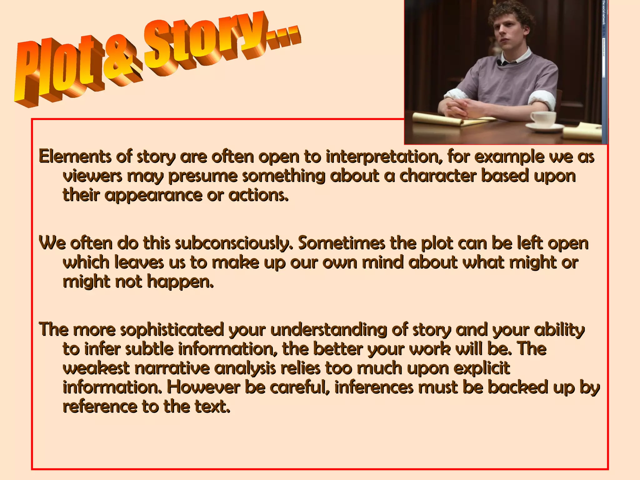 Elements of story are often open to interpretation, for example we asElements of story are often open to interpretation, for example we as
viewers may presume something about a character based uponviewers may presume something about a character based upon
their appearance or actions.their appearance or actions.
We often do this subconsciously. Sometimes the plot can be left openWe often do this subconsciously. Sometimes the plot can be left open
which leaves us to make up our own mind about what might orwhich leaves us to make up our own mind about what might or
might not happen.might not happen.
The more sophisticated your understanding of story and your abilityThe more sophisticated your understanding of story and your ability
to infer subtle information, the better your work will be. Theto infer subtle information, the better your work will be. The
weakest narrative analysis relies too much upon explicitweakest narrative analysis relies too much upon explicit
information. However be careful, inferences must be backed up byinformation. However be careful, inferences must be backed up by
reference to the text.reference to the text.
 