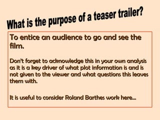 To entice an audience to go and see theTo entice an audience to go and see the
film.film.
Don’t forget to acknowledge this in your own analysisDon’t forget to acknowledge this in your own analysis
as it is a key driver of what plot information is and isas it is a key driver of what plot information is and is
not given to the viewer and what questions this leavesnot given to the viewer and what questions this leaves
them with.them with.
It is useful to consider Roland Barthes work here…It is useful to consider Roland Barthes work here…
 