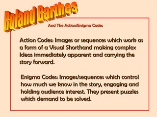 Action Codes: Images or sequences which work asAction Codes: Images or sequences which work as
a form of a Visual Shorthand making complexa form of a Visual Shorthand making complex
Ideas immediately apparent and carrying theIdeas immediately apparent and carrying the
story forward.story forward.
Enigma Codes: Images/sequences which controlEnigma Codes: Images/sequences which control
how much we know in the story, engaging andhow much we know in the story, engaging and
holding audience interest. They present puzzlesholding audience interest. They present puzzles
which demand to be solved.which demand to be solved.
And The Action/Enigma CodesAnd The Action/Enigma Codes
 