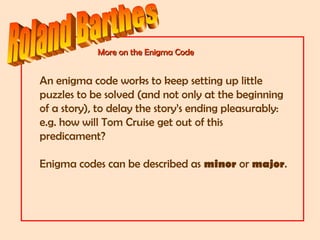 More on the Enigma CodeMore on the Enigma Code
An enigma code works to keep setting up little
puzzles to be solved (and not only at the beginning
of a story), to delay the story’s ending pleasurably:
e.g. how will Tom Cruise get out of this
predicament?
Enigma codes can be described as minor or major.
 