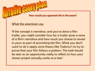 How would you approach this in the exam?How would you approach this in the exam?
What the examiners say:
‘If the concept is narrative, and you’ve done a film
trailer, you might consider how far a trailer gives a sense
of a film’s narrative and how much you choose to reveal
in yours as part of promoting the film. What you don’t
want to do is apply some theory like Todorov’s to try to
prove that your film follows a pattern. The task should
be seen as an opportunity really to reflect on how your
chosen project actually works as a text.’
 