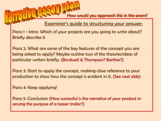 How would you approach this in the exam?How would you approach this in the exam?
Examiner’s guide to structuring your answer:
Para 1 - Intro: Which of your projects are you going to write about?
Briefly describe it
Para 2: What are some of the key features of the concept you are
being asked to apply? Maybe outline two of the theories/ideas of
particular writers briefly. (Bordwell & Thompson? Barthes?)
Para 3: Start to apply the concept, making close reference to your
production to show how the concept is evident in it. (See next slide)
Para 4: Keep applying!
Para 5: Conclusion (How successful is the narrative of your product in
serving the purpose of a teaser trailer?)
 