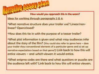 How would you approach this in the exam?How would you approach this in the exam?
Ideas for working through paragraphs 3 & 4:
•What narrative structure does your trailer use? Linear/non-
linear? Open/closed?
•How does this tie in with the purpose of a teaser trailer?
•What plot information is given and what may audiences infer
about the story of the film? (You could also refer to genre here – does
your trailer show conventional elements of a particular genre and so set up
narrative expectations based on that genre?) Link back to how this will
entice viewers – and which viewers it would entice.
•What enigma codes are there and what questions or puzzles are
the audience left with? Link back to how this will entice viewers.
 