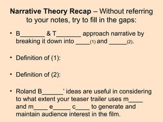 Narrative Theory Recap – Without referring
to your notes, try to fill in the gaps:
• B_______ & T_______ approach narrative by
breaking it down into ____(1) and _____(2).
• Definition of (1):
• Definition of (2):
• Roland B______’ ideas are useful in considering
to what extent your teaser trailer uses m____
and m____ e_____ c____ to generate and
maintain audience interest in the film.
 