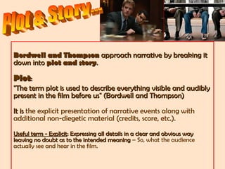 Bordwell and ThompsonBordwell and Thompson approach narrative by breaking itapproach narrative by breaking it
down intodown into plot and storyplot and story..
PlotPlot::
"The term plot is used to describe everything visible and audibly"The term plot is used to describe everything visible and audibly
present in the film before us" (Bordwell and Thompson)present in the film before us" (Bordwell and Thompson)
It isIt is the explicit presentation of narrative events along with
additional non-diegetic material (credits, score, etc.).
Useful term - ExplicitUseful term - Explicit: Expressing all details in a clear and obvious way: Expressing all details in a clear and obvious way
leaving no doubt as to the intended meaningleaving no doubt as to the intended meaning – So, what the audience
actually see and hear in the film.
 