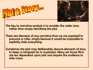 The key to narrative analysis is to consider the wider storyThe key to narrative analysis is to consider the wider story
rather than simply describing the plot.rather than simply describing the plot.
There are elements of any narrative that we are expected toThere are elements of any narrative that we are expected to
presume or infer, simply because it would be impossible topresume or infer, simply because it would be impossible to
explicitly state everything.explicitly state everything.
Sometimes the plot may deliberately obscure elements of storySometimes the plot may deliberately obscure elements of story
to keep us intrigued (as in mysteries). Many art house filmsto keep us intrigued (as in mysteries). Many art house films
are less dependant upon plot and require the audience toare less dependant upon plot and require the audience to
infer more.infer more.
 