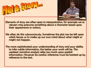 Elements of story are often open to interpretation, for example we asElements of story are often open to interpretation, for example we as
viewers may presume something about a character based uponviewers may presume something about a character based upon
their appearance or actions.their appearance or actions.
We often do this subconsciously. Sometimes the plot can be left openWe often do this subconsciously. Sometimes the plot can be left open
which leaves us to make up our own mind about what might orwhich leaves us to make up our own mind about what might or
might not happen.might not happen.
The more sophisticated your understanding of story and your abilityThe more sophisticated your understanding of story and your ability
to infer subtle information, the better your work will be. Theto infer subtle information, the better your work will be. The
weakest narrative analysis relies too much upon explicitweakest narrative analysis relies too much upon explicit
information. However be careful, inferences must be backed up byinformation. However be careful, inferences must be backed up by
reference to the text.reference to the text.
 