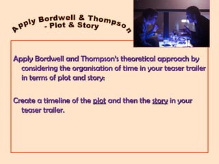 Apply Bordwell and Thompson’s theoretical approach byApply Bordwell and Thompson’s theoretical approach by
considering the organisation of time in your teaser trailerconsidering the organisation of time in your teaser trailer
in terms of plot and story:in terms of plot and story:
Create a timeline of theCreate a timeline of the plotplot and then theand then the storystory in yourin your
teaser trailer.teaser trailer.
 