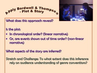 What does this approach reveal?What does this approach reveal?
Is the plot:Is the plot:
• In chronological order? (linear narrative)In chronological order? (linear narrative)
• Or, are events shown out of time order? (non-linearOr, are events shown out of time order? (non-linear
narrative)narrative)
What aspects of the story are inferred?What aspects of the story are inferred?
Stretch and Challenge: To what extent does this inferenceStretch and Challenge: To what extent does this inference
rely on audience understanding of genre conventions?rely on audience understanding of genre conventions?
 