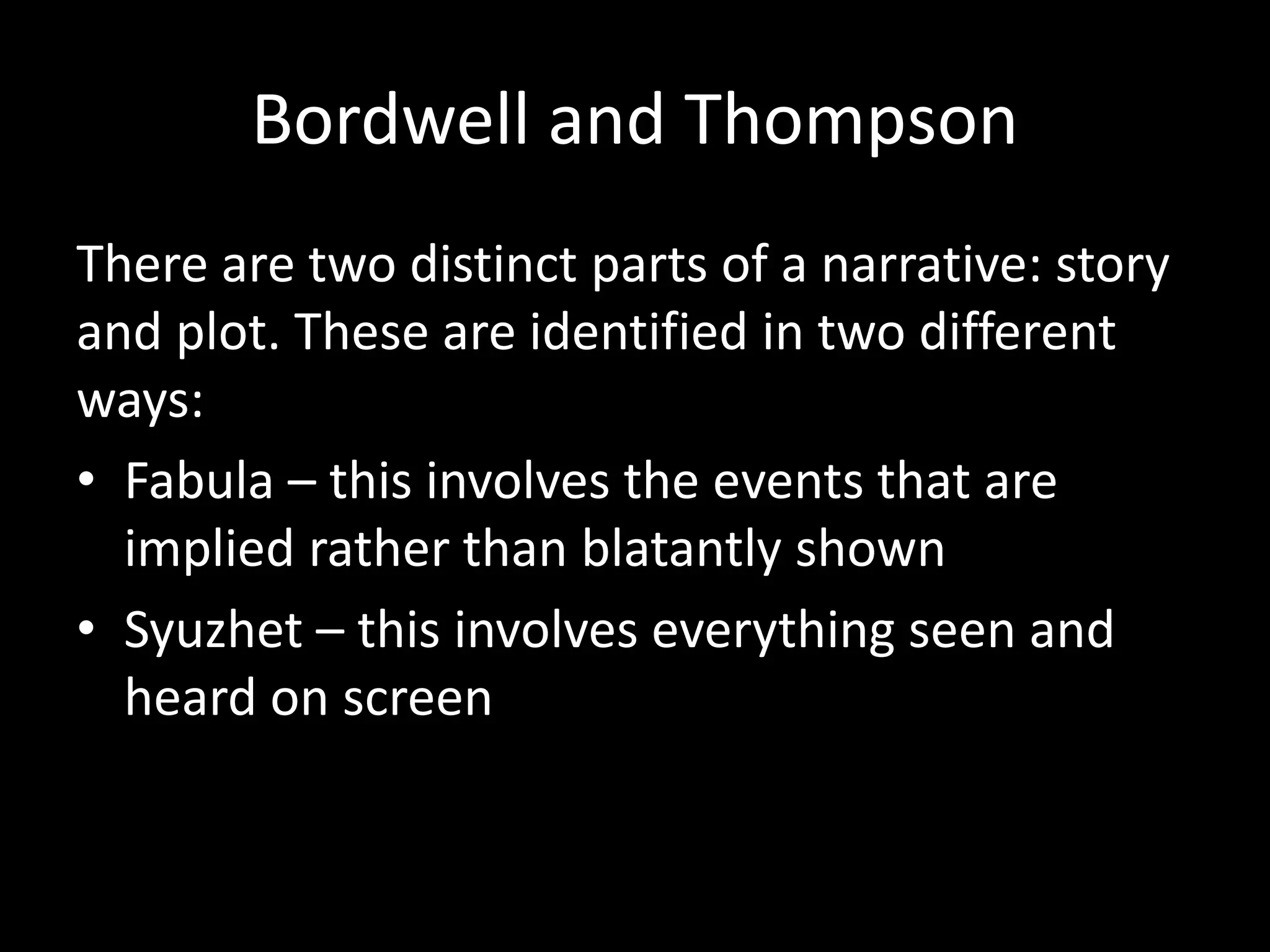 Bordwell and Thompson
There are two distinct parts of a narrative: story
and plot. These are identified in two different
ways:
• Fabula – this involves the events that are
implied rather than blatantly shown
• Syuzhet – this involves everything seen and
heard on screen
 