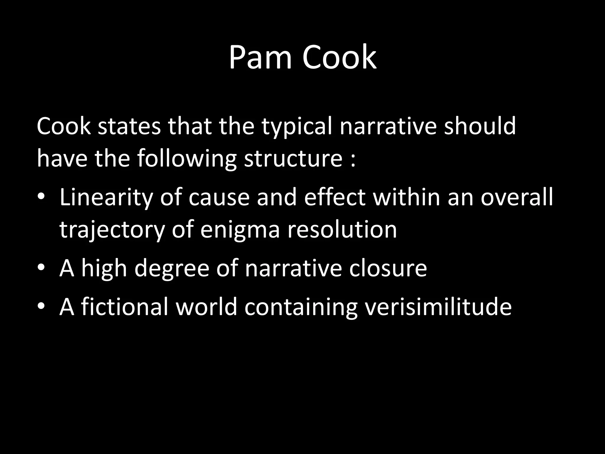 Pam Cook
Cook states that the typical narrative should
have the following structure :
• Linearity of cause and effect within an overall
trajectory of enigma resolution
• A high degree of narrative closure
• A fictional world containing verisimilitude
 