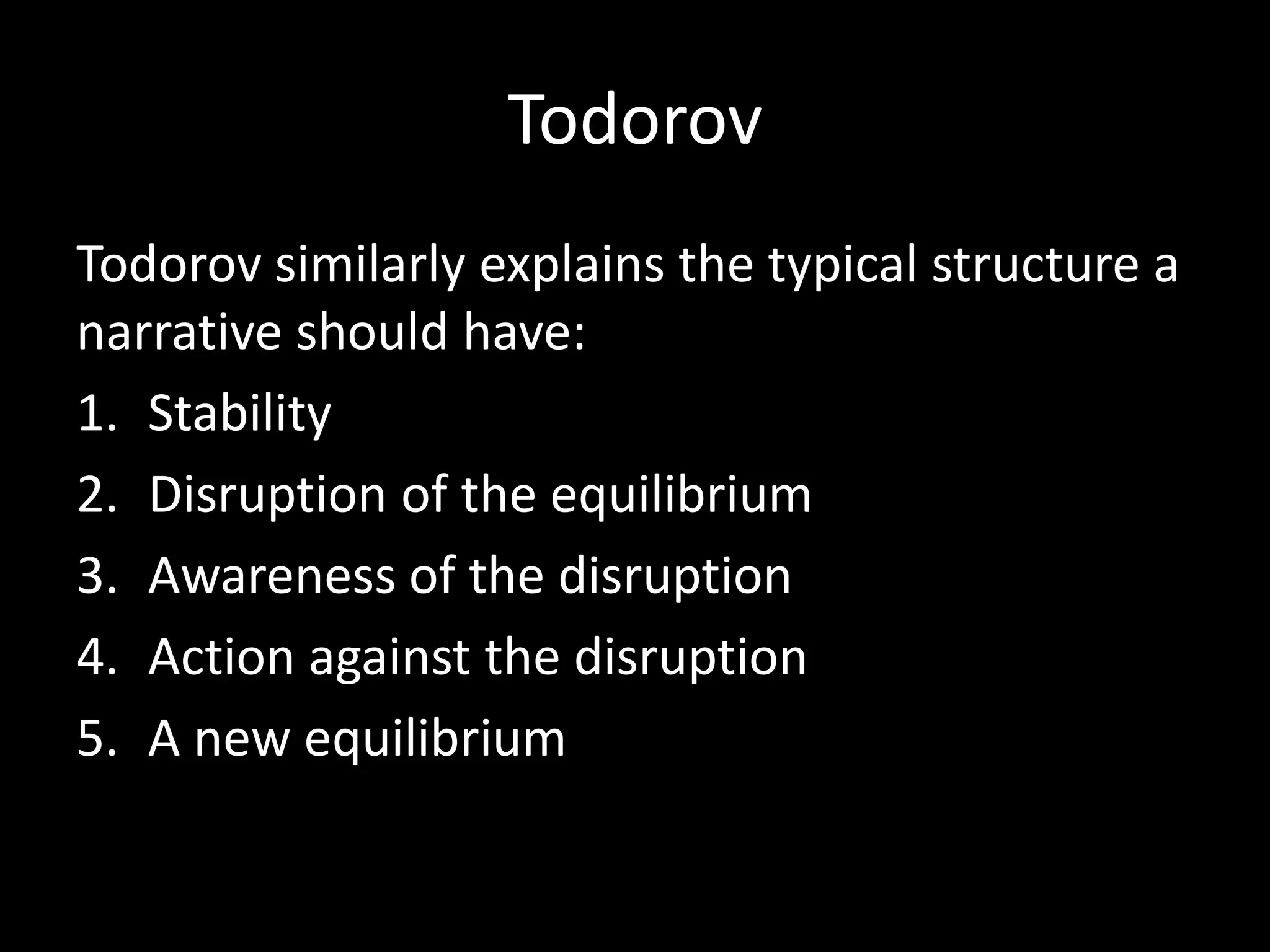 Todorov
Todorov similarly explains the typical structure a
narrative should have:
1. Stability
2. Disruption of the equilibrium
3. Awareness of the disruption
4. Action against the disruption
5. A new equilibrium
 