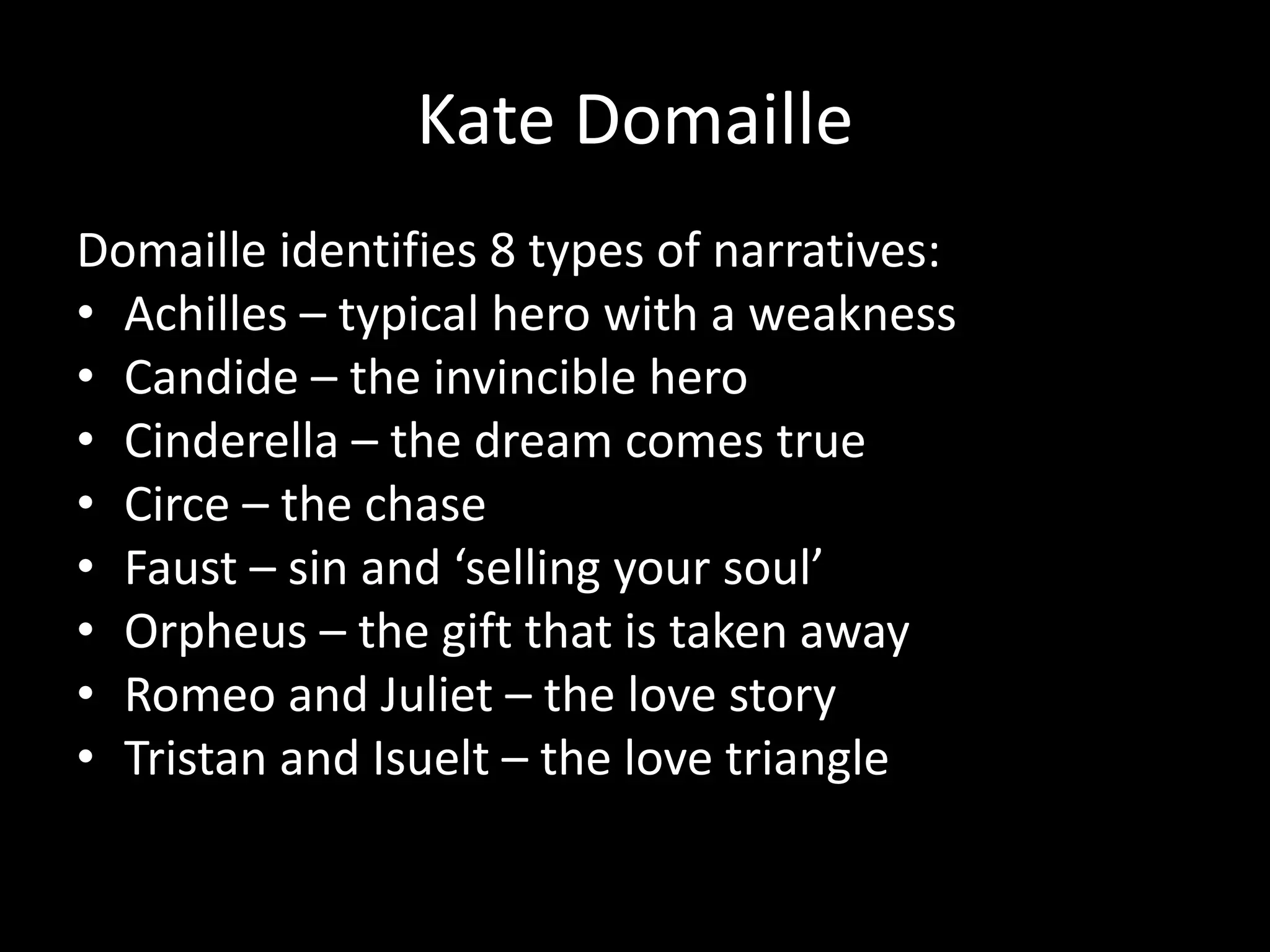 Kate Domaille
Domaille identifies 8 types of narratives:
• Achilles – typical hero with a weakness
• Candide – the invincible hero
• Cinderella – the dream comes true
• Circe – the chase
• Faust – sin and ‘selling your soul’
• Orpheus – the gift that is taken away
• Romeo and Juliet – the love story
• Tristan and Isuelt – the love triangle
 