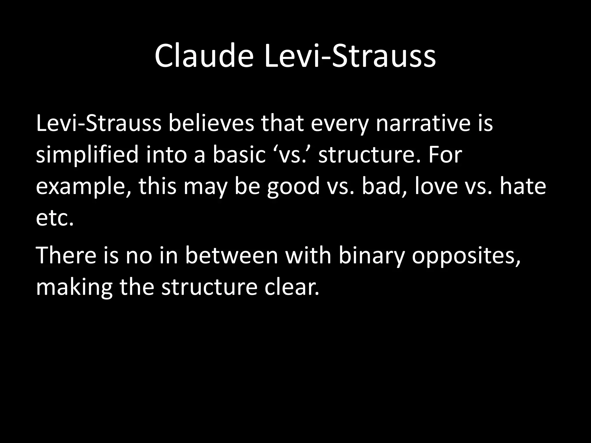 Claude Levi-Strauss
Levi-Strauss believes that every narrative is
simplified into a basic ‘vs.’ structure. For
example, this may be good vs. bad, love vs. hate
etc.
There is no in between with binary opposites,
making the structure clear.
 