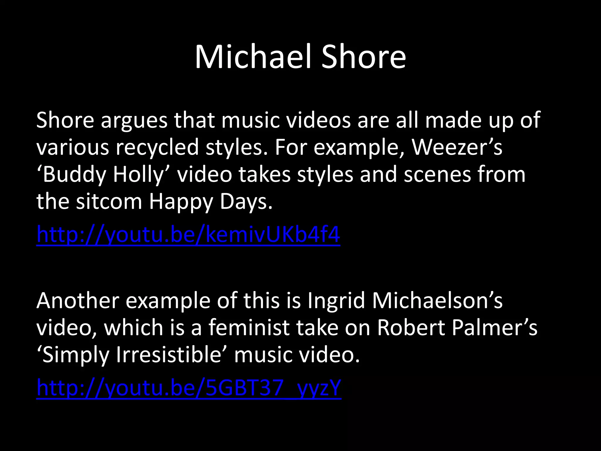 Michael Shore
Shore argues that music videos are all made up of
various recycled styles. For example, Weezer’s
‘Buddy Holly’ video takes styles and scenes from
the sitcom Happy Days.
http://youtu.be/kemivUKb4f4
Another example of this is Ingrid Michaelson’s
video, which is a feminist take on Robert Palmer’s
‘Simply Irresistible’ music video.
http://youtu.be/5GBT37_yyzY
 