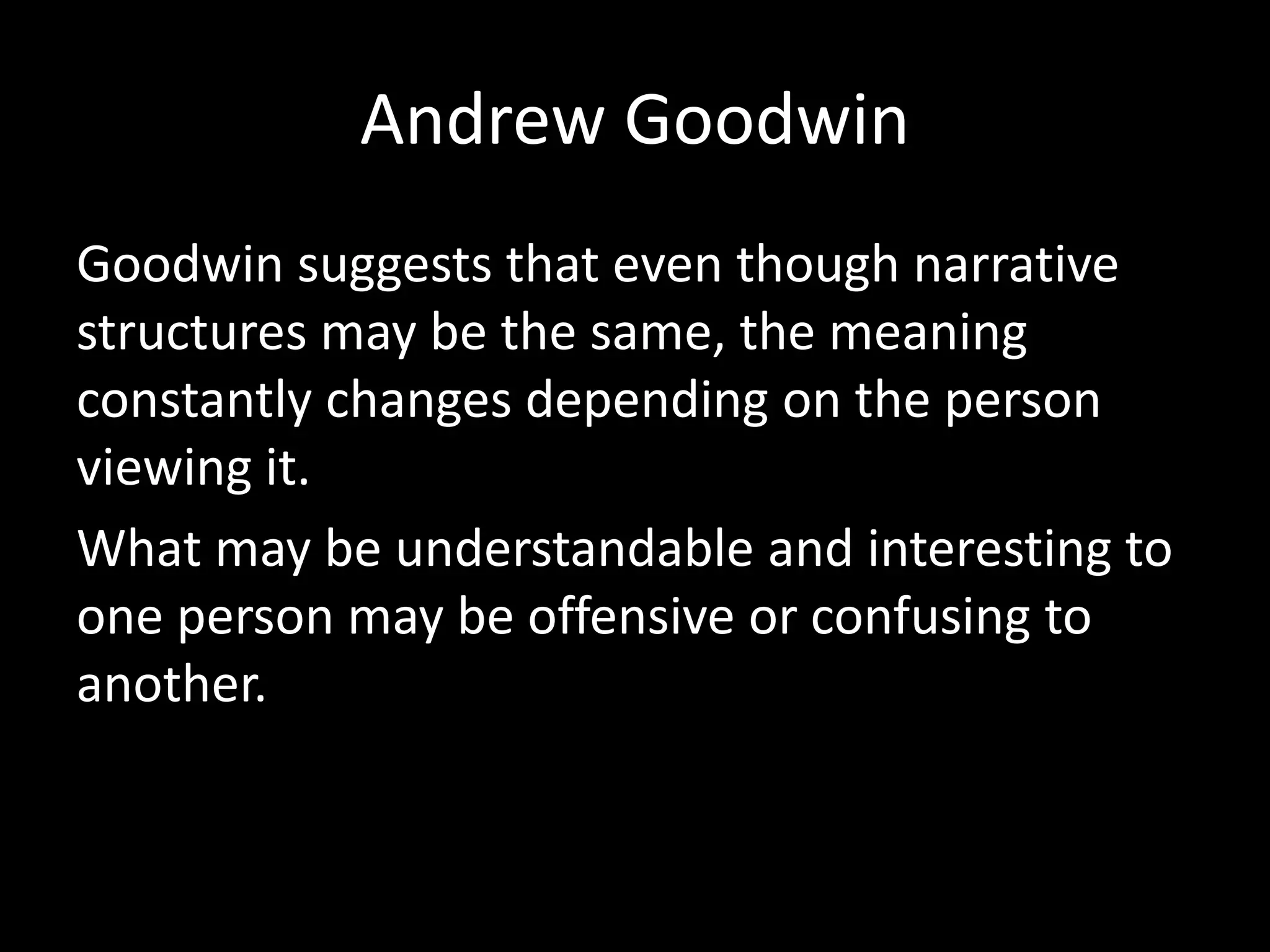 Andrew Goodwin
Goodwin suggests that even though narrative
structures may be the same, the meaning
constantly changes depending on the person
viewing it.
What may be understandable and interesting to
one person may be offensive or confusing to
another.
 