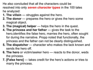 He also concluded that all the characters could be
resolved into only seven character types in the 100 tales
he analyzed:
1. The villain — struggles against the hero.
2. The donor — prepares the hero or gives the hero some
magical object.
3. The (magical) helper — helps the hero in the quest.
4. The princess and her father — gives the task to the
hero,identifies the false hero, marries the hero, often sought
for during the narrative. Propp noted that functionally, the
princess and the father can not be clearly distinguished.
5. The dispatcher — character who makes the lack known and
sends the hero off.
6. The hero or victim/seeker hero — reacts to the donor, weds
the princess.
7. [False hero] — takes credit for the hero’s actions or tries to
marry the princess.
 