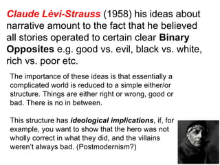 Claude Lèvi-Strauss (1958) his ideas about
narrative amount to the fact that he believed
all stories operated to certain clear Binary
Opposites e.g. good vs. evil, black vs. white,
rich vs. poor etc.
The importance of these ideas is that essentially a
complicated world is reduced to a simple either/or
structure. Things are either right or wrong, good or
bad. There is no in between.
This structure has ideological implications, if, for
example, you want to show that the hero was not
wholly correct in what they did, and the villains
weren’t always bad. (Postmodernism?)
 